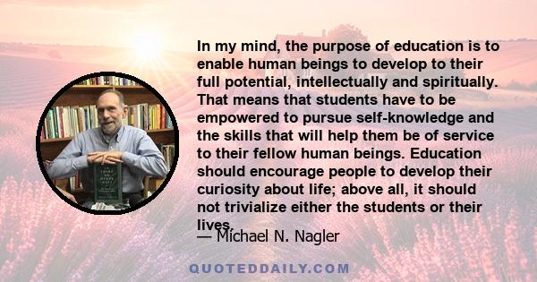 In my mind, the purpose of education is to enable human beings to develop to their full potential, intellectually and spiritually. That means that students have to be empowered to pursue self-knowledge and the skills