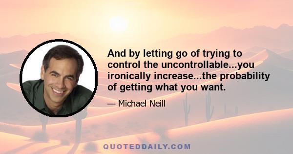 And by letting go of trying to control the uncontrollable...you ironically increase...the probability of getting what you want.