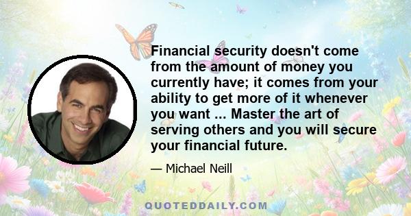 Financial security doesn't come from the amount of money you currently have; it comes from your ability to get more of it whenever you want ... Master the art of serving others and you will secure your financial future.