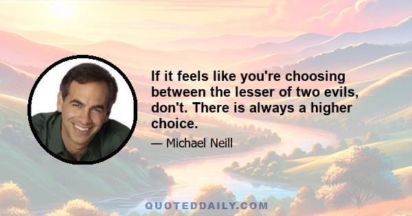 If it feels like you're choosing between the lesser of two evils, don't. There is always a higher choice.