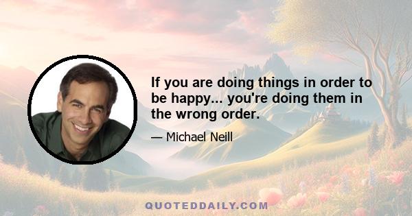 If you are doing things in order to be happy... you're doing them in the wrong order.