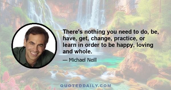 There's nothing you need to do, be, have, get, change, practice, or learn in order to be happy, loving and whole.