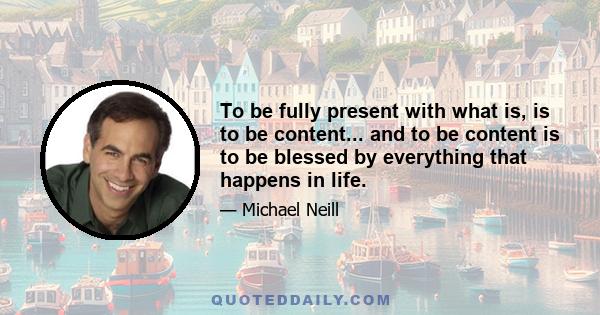 To be fully present with what is, is to be content... and to be content is to be blessed by everything that happens in life.