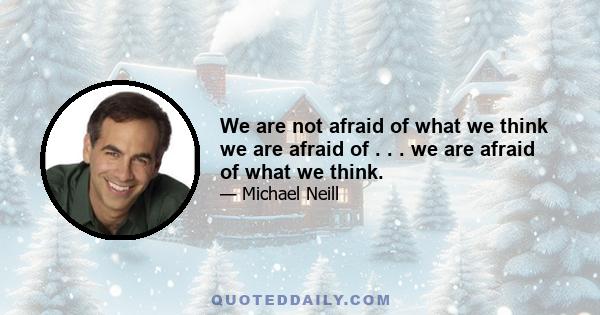 We are not afraid of what we think we are afraid of . . . we are afraid of what we think.