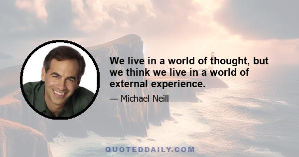 We live in a world of thought, but we think we live in a world of external experience.