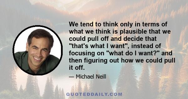 We tend to think only in terms of what we think is plausible that we could pull off and decide that that's what I want, instead of focusing on what do I want? and then figuring out how we could pull it off.