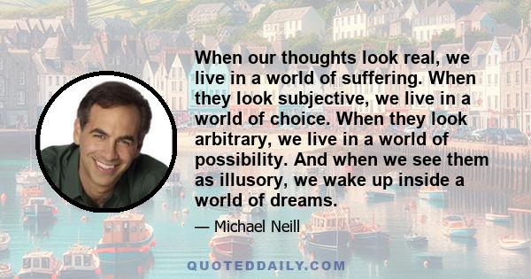 When our thoughts look real, we live in a world of suffering. When they look subjective, we live in a world of choice. When they look arbitrary, we live in a world of possibility. And when we see them as illusory, we