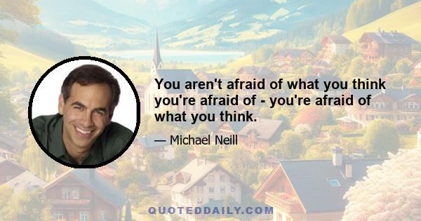 You aren't afraid of what you think you're afraid of - you're afraid of what you think.