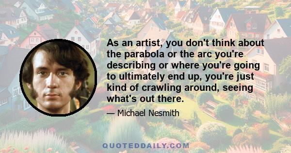 As an artist, you don't think about the parabola or the arc you're describing or where you're going to ultimately end up, you're just kind of crawling around, seeing what's out there.