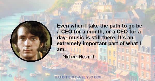 Even when I take the path to go be a CEO for a month, or a CEO for a day- music is still there. It’s an extremely important part of what I am.