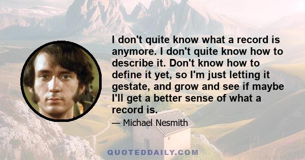 I don't quite know what a record is anymore. I don't quite know how to describe it. Don't know how to define it yet, so I'm just letting it gestate, and grow and see if maybe I'll get a better sense of what a record is.