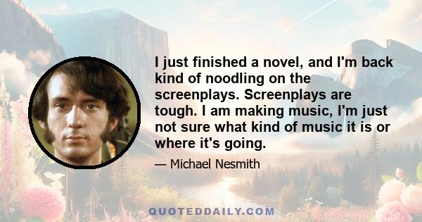 I just finished a novel, and I'm back kind of noodling on the screenplays. Screenplays are tough. I am making music, I'm just not sure what kind of music it is or where it's going.