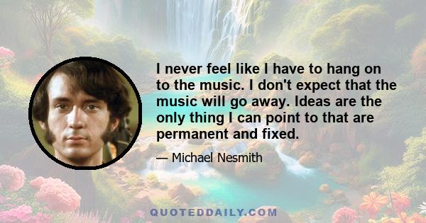 I never feel like I have to hang on to the music. I don't expect that the music will go away. Ideas are the only thing I can point to that are permanent and fixed.