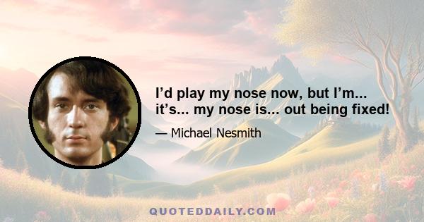 I’d play my nose now, but I’m... it’s... my nose is... out being fixed!