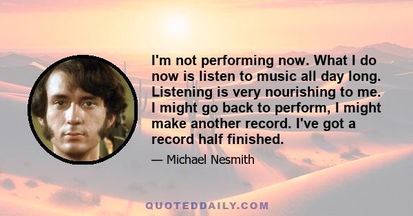 I'm not performing now. What I do now is listen to music all day long. Listening is very nourishing to me. I might go back to perform, I might make another record. I've got a record half finished.