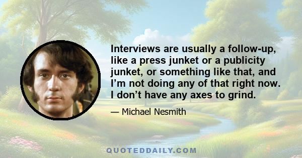 Interviews are usually a follow-up, like a press junket or a publicity junket, or something like that, and I’m not doing any of that right now. I don’t have any axes to grind.