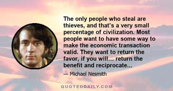 The only people who steal are thieves, and that’s a very small percentage of civilization. Most people want to have some way to make the economic transaction valid. They want to return the favor, if you will… return the 