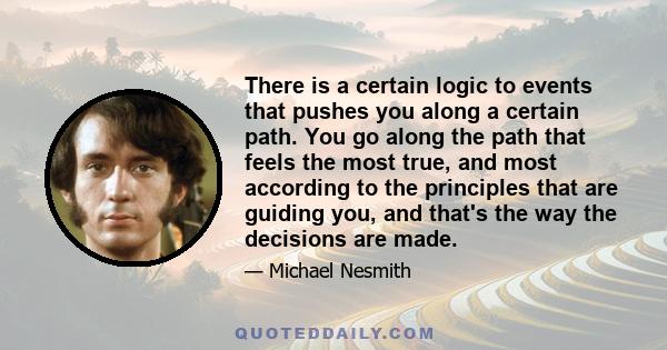 There is a certain logic to events that pushes you along a certain path. You go along the path that feels the most true, and most according to the principles that are guiding you, and that's the way the decisions are