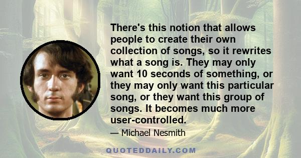 There's this notion that allows people to create their own collection of songs, so it rewrites what a song is. They may only want 10 seconds of something, or they may only want this particular song, or they want this