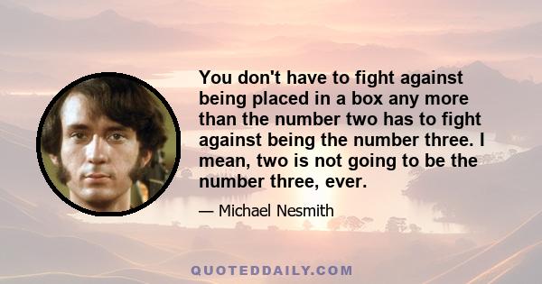 You don't have to fight against being placed in a box any more than the number two has to fight against being the number three. I mean, two is not going to be the number three, ever.