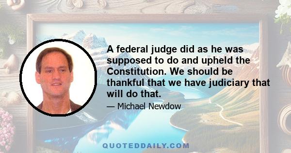 A federal judge did as he was supposed to do and upheld the Constitution. We should be thankful that we have judiciary that will do that.