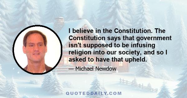 I believe in the Constitution. The Constitution says that government isn't supposed to be infusing religion into our society, and so I asked to have that upheld.