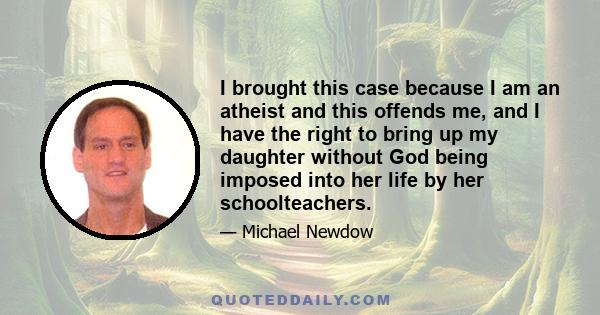 I brought this case because I am an atheist and this offends me, and I have the right to bring up my daughter without God being imposed into her life by her schoolteachers.