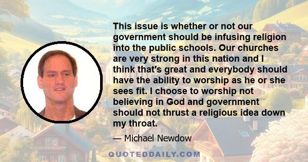 This issue is whether or not our government should be infusing religion into the public schools. Our churches are very strong in this nation and I think that's great and everybody should have the ability to worship as