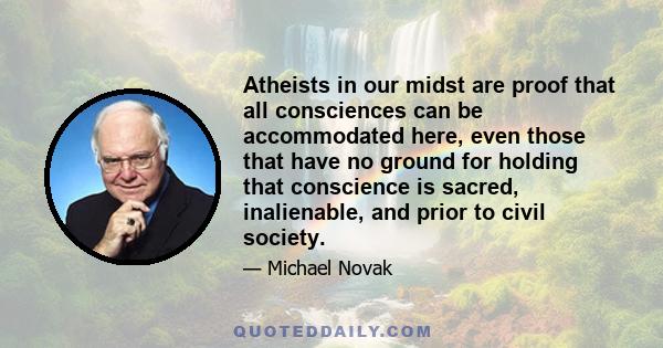 Atheists in our midst are proof that all consciences can be accommodated here, even those that have no ground for holding that conscience is sacred, inalienable, and prior to civil society.