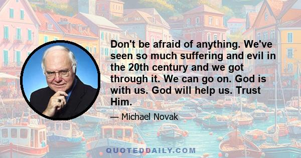 Don't be afraid of anything. We've seen so much suffering and evil in the 20th century and we got through it. We can go on. God is with us. God will help us. Trust Him.