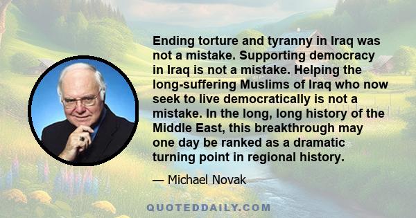 Ending torture and tyranny in Iraq was not a mistake. Supporting democracy in Iraq is not a mistake. Helping the long-suffering Muslims of Iraq who now seek to live democratically is not a mistake. In the long, long