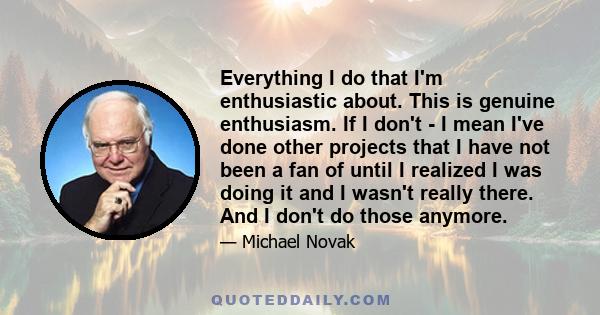 Everything I do that I'm enthusiastic about. This is genuine enthusiasm. If I don't - I mean I've done other projects that I have not been a fan of until I realized I was doing it and I wasn't really there. And I don't