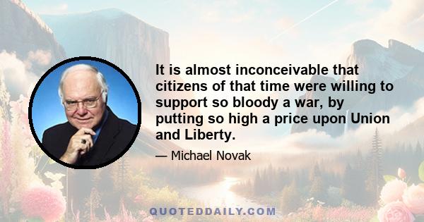 It is almost inconceivable that citizens of that time were willing to support so bloody a war, by putting so high a price upon Union and Liberty.