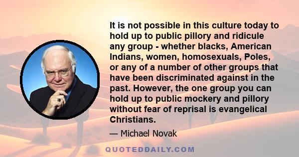 It is not possible in this culture today to hold up to public pillory and ridicule any group - whether blacks, American Indians, women, homosexuals, Poles, or any of a number of other groups that have been discriminated 