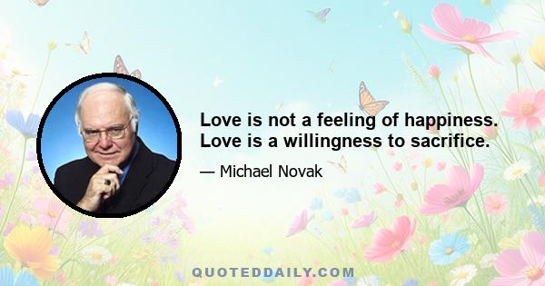 Love is not a feeling of happiness. Love is a willingness to sacrifice.