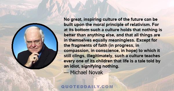 No great, inspiring culture of the future can be built upon the moral principle of relativism. For at its bottom such a culture holds that nothing is better than anything else, and that all things are in themselves