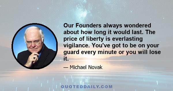 Our Founders always wondered about how long it would last. The price of liberty is everlasting vigilance. You've got to be on your guard every minute or you will lose it.