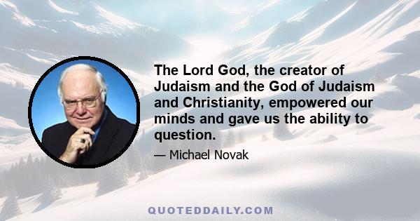 The Lord God, the creator of Judaism and the God of Judaism and Christianity, empowered our minds and gave us the ability to question.