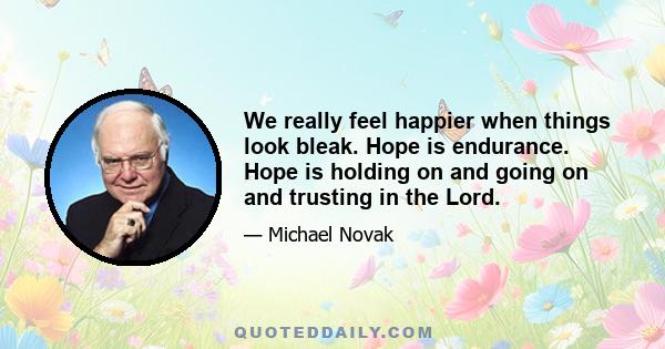 We really feel happier when things look bleak. Hope is endurance. Hope is holding on and going on and trusting in the Lord.