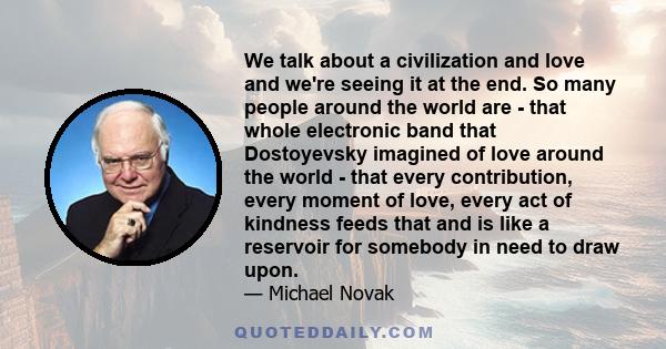 We talk about a civilization and love and we're seeing it at the end. So many people around the world are - that whole electronic band that Dostoyevsky imagined of love around the world - that every contribution, every