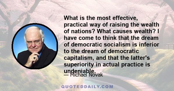 What is the most effective, practical way of raising the wealth of nations? What causes wealth? I have come to think that the dream of democratic socialism is inferior to the dream of democratic capitalism, and that the 