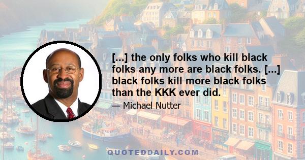 [...] the only folks who kill black folks any more are black folks. [...] black folks kill more black folks than the KKK ever did.