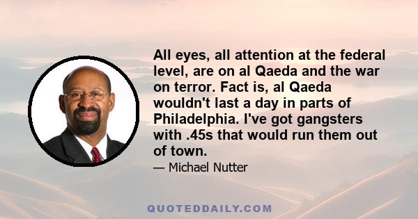 All eyes, all attention at the federal level, are on al Qaeda and the war on terror. Fact is, al Qaeda wouldn't last a day in parts of Philadelphia. I've got gangsters with .45s that would run them out of town.