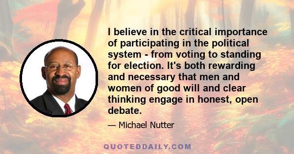 I believe in the critical importance of participating in the political system - from voting to standing for election. It's both rewarding and necessary that men and women of good will and clear thinking engage in