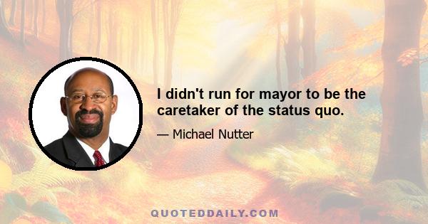 I didn't run for mayor to be the caretaker of the status quo.