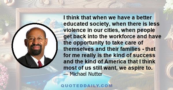 I think that when we have a better educated society, when there is less violence in our cities, when people get back into the workforce and have the opportunity to take care of themselves and their families - that for