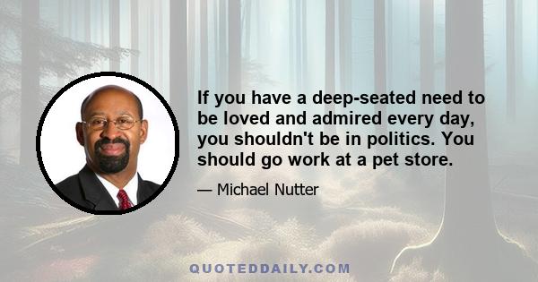 If you have a deep-seated need to be loved and admired every day, you shouldn't be in politics. You should go work at a pet store.