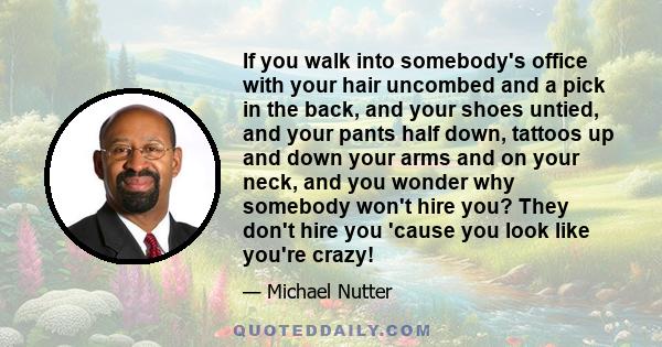 If you walk into somebody's office with your hair uncombed and a pick in the back, and your shoes untied, and your pants half down, tattoos up and down your arms and on your neck, and you wonder why somebody won't hire