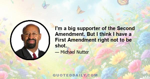 I'm a big supporter of the Second Amendment. But I think I have a First Amendment right not to be shot.