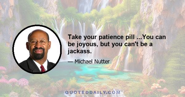 Take your patience pill ...You can be joyous, but you can't be a jackass.